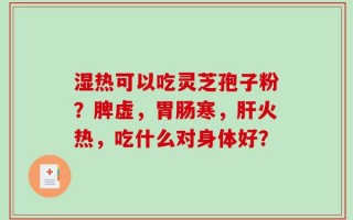 湿热可以吃灵芝孢子粉？脾虚，胃肠寒，肝火热，吃什么对身体好？
