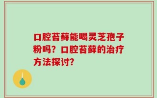 口腔苔藓能喝灵芝孢子粉吗？口腔苔藓的治疗方法探讨？