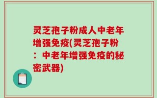 灵芝孢子粉成人中老年增强免疫(灵芝孢子粉：中老年增强免疫的秘密武器)