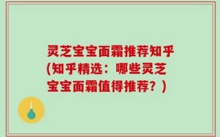 灵芝宝宝面霜推荐知乎(知乎精选：哪些灵芝宝宝面霜值得推荐？)