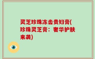 灵芝珍珠冻齿贵妇膏(珍珠灵芝膏：奢华护肤来袭)