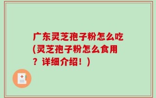 广东灵芝孢子粉怎么吃(灵芝孢子粉怎么食用？详细介绍！)