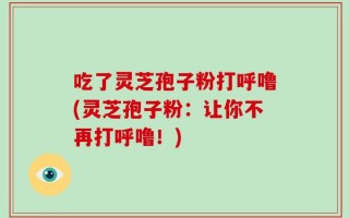 吃了灵芝孢子粉打呼噜(灵芝孢子粉：让你不再打呼噜！)