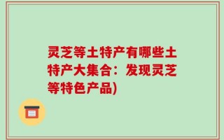 灵芝等土特产有哪些土特产大集合：发现灵芝等特色产品)