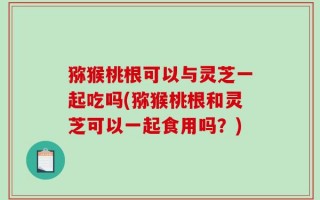 猕猴桃根可以与灵芝一起吃吗(猕猴桃根和灵芝可以一起食用吗？)