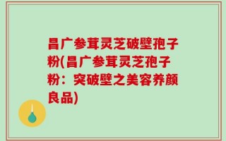 昌广参茸灵芝破壁孢子粉(昌广参茸灵芝孢子粉：突破壁之美容养颜良品)