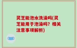 灵芝能泡水洗澡吗(灵芝能用于泡澡吗？相关注意事项解析)