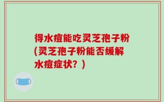 得水痘能吃灵芝孢子粉(灵芝孢子粉能否缓解水痘症状？)