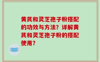 黄芪和灵芝孢子粉搭配的功效与方法？详解黄芪和灵芝孢子粉的搭配使用？