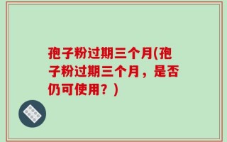 孢子粉过期三个月(孢子粉过期三个月，是否仍可使用？)