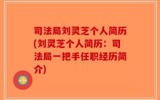 司法局刘灵芝个人简历(刘灵芝个人简历：司法局一把手任职经历简介)