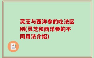 灵芝与西洋参的吃法区别(灵芝和西洋参的不同用法介绍)