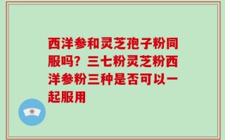 西洋参和灵芝孢子粉同服吗？三七粉灵芝粉西洋参粉三种是否可以一起服用