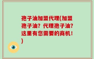 孢子油加盟代理(加盟孢子油？代理孢子油？这里有您需要的商机！)