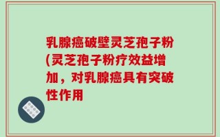 乳腺癌破壁灵芝孢子粉(灵芝孢子粉疗效益增加，对乳腺癌具有突破性作用