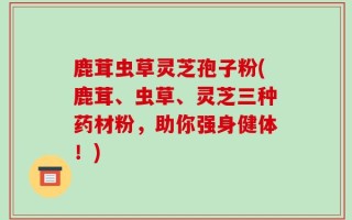 鹿茸虫草灵芝孢子粉(鹿茸、虫草、灵芝三种药材粉，助你强身健体！)