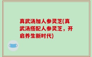 真武汤加人参灵芝(真武汤搭配人参灵芝，开启养生新时代)