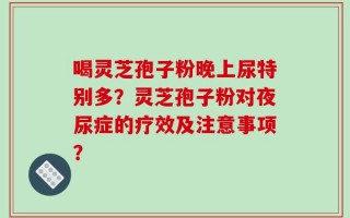 喝灵芝孢子粉晚上尿特别多？灵芝孢子粉对夜尿症的疗效及注意事项？