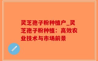 灵芝孢子粉种植户_灵芝孢子粉种植：高效农业技术与市场前景