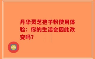 丹华灵芝孢子粉使用体验：你的生活会因此改变吗？