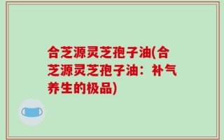 合芝源灵芝孢子油(合芝源灵芝孢子油：补气养生的极品)