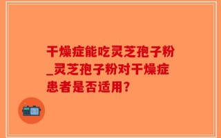 干燥症能吃灵芝孢子粉_灵芝孢子粉对干燥症患者是否适用？