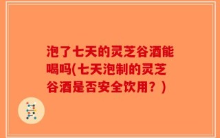 泡了七天的灵芝谷酒能喝吗(七天泡制的灵芝谷酒是否安全饮用？)