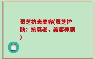 灵芝抗衰美容(灵芝护肤：抗衰老，美容养颜)