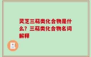 灵芝三萜类化合物是什么？三萜类化合物名词解释