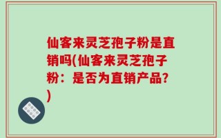 仙客来灵芝孢子粉是直销吗(仙客来灵芝孢子粉：是否为直销产品？)