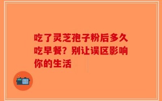 吃了灵芝孢子粉后多久吃早餐？别让误区影响你的生活