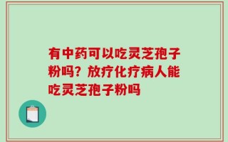 有中药可以吃灵芝孢子粉吗？放疗化疗病人能吃灵芝孢子粉吗