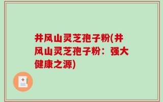 井风山灵芝孢子粉(井风山灵芝孢子粉：强大健康之源)