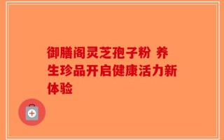 御膳阁灵芝孢子粉 养生珍品开启健康活力新体验