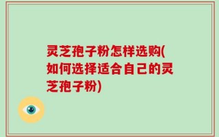 灵芝孢子粉怎样选购(如何选择适合自己的灵芝孢子粉)