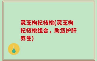 灵芝枸杞核桃(灵芝枸杞核桃组合，助您护肝养生)