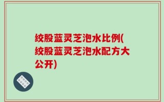 绞股蓝灵芝泡水比例(绞股蓝灵芝泡水配方大公开)