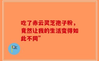 吃了赤云灵芝孢子粉，竟然让我的生活变得如此不同”