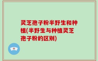 灵芝孢子粉半野生和种植(半野生与种植灵芝孢子粉的区别)