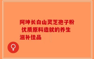 阿坤长白山灵芝孢子粉 优质原料造就的养生滋补佳品