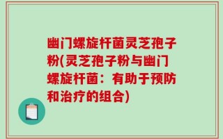 幽门螺旋杆菌灵芝孢子粉(灵芝孢子粉与幽门螺旋杆菌：有助于预防和治疗的组合)
