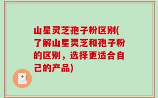 山星灵芝孢子粉区别(了解山星灵芝和孢子粉的区别，选择更适合自己的产品)