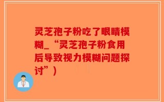 灵芝孢子粉吃了眼睛模糊_“灵芝孢子粉食用后导致视力模糊问题探讨”)