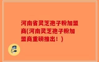河南省灵芝孢子粉加盟商(河南灵芝孢子粉加盟商重磅推出！)