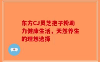 东方CJ灵芝孢子粉助力健康生活，天然养生的理想选择