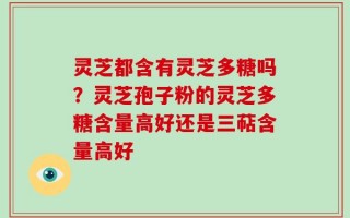 灵芝都含有灵芝多糖吗？灵芝孢子粉的灵芝多糖含量高好还是三萜含量高好