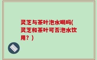 灵芝与茶叶泡水喝吗(灵芝和茶叶可否泡水饮用？)