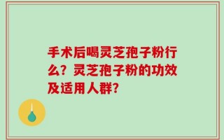 手术后喝灵芝孢子粉行么？灵芝孢子粉的功效及适用人群？