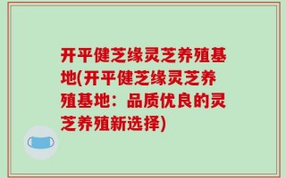 开平健芝缘灵芝养殖基地(开平健芝缘灵芝养殖基地：品质优良的灵芝养殖新选择)