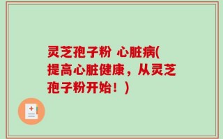 灵芝孢子粉 心脏病(提高心脏健康，从灵芝孢子粉开始！)